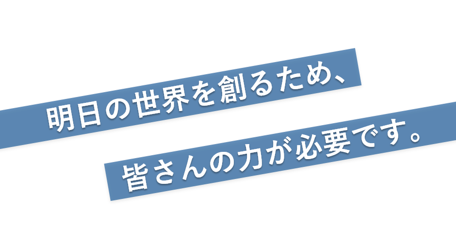 明日の世界を創るため、皆さんの力が必要です。